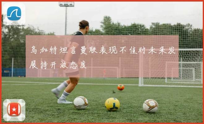 乌加特坦言曼联表现不佳对未来发展持开放态度