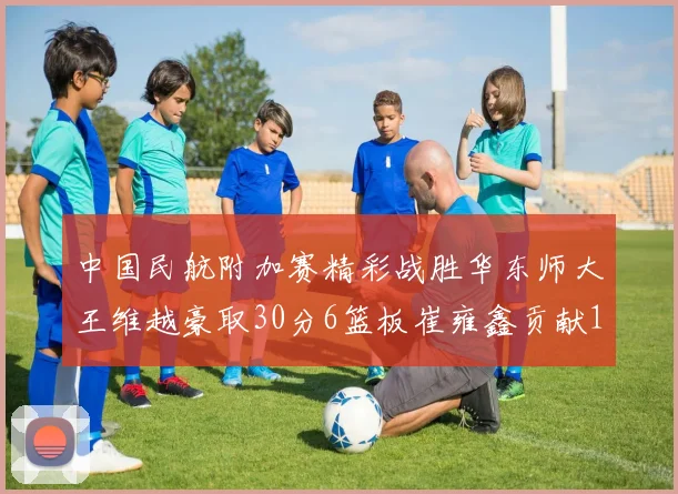 中国民航附加赛精彩战胜华东师大王维越豪取30分6篮板崔雍鑫贡献12分13篮板15助攻