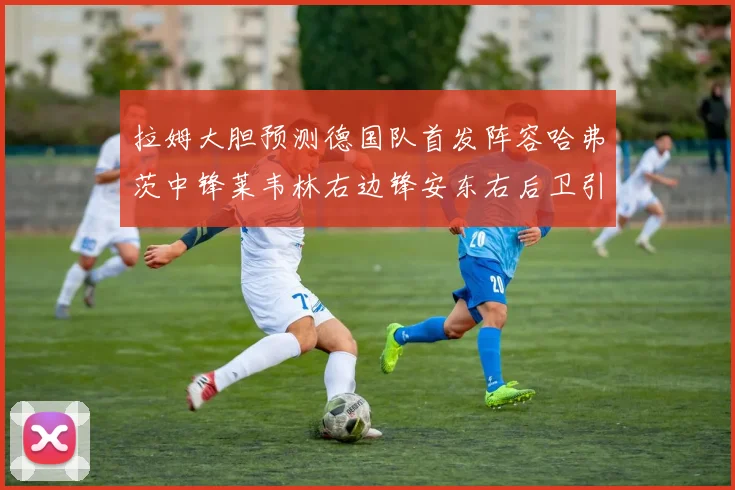 拉姆大胆预测德国队首发阵容哈弗茨中锋莱韦林右边锋安东右后卫引发热议