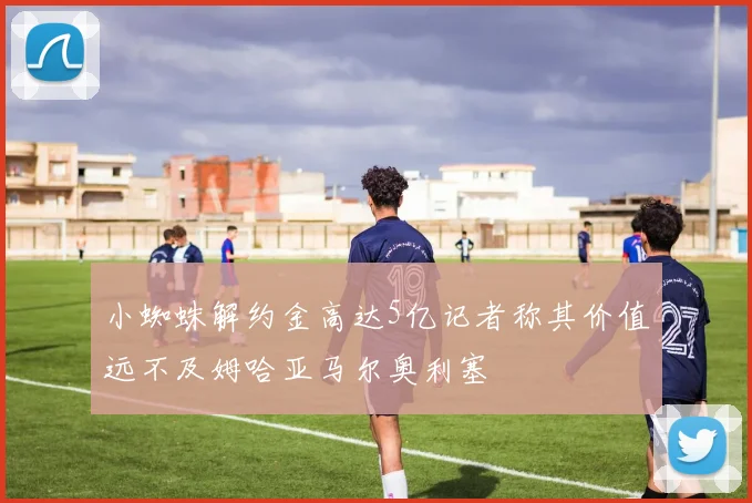 小蜘蛛解约金高达5亿记者称其价值远不及姆哈亚马尔奥利塞