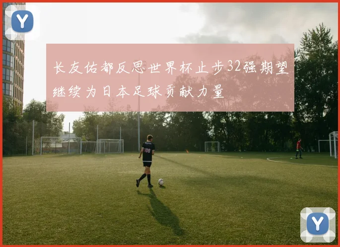 长友佑都反思世界杯止步32强期望继续为日本足球贡献力量