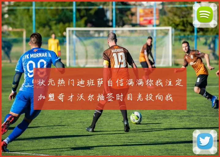 状元热门迪班萨自信满满称我注定加盟奇才沃尔抽签时目光投向我