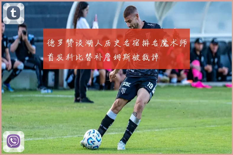 德罗赞谈湖人历史名宿排名魔术师首发科比替补詹姆斯被裁掉