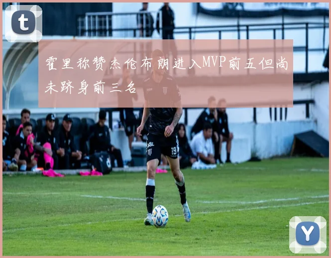 霍里称赞杰伦布朗进入MVP前五但尚未跻身前三名
