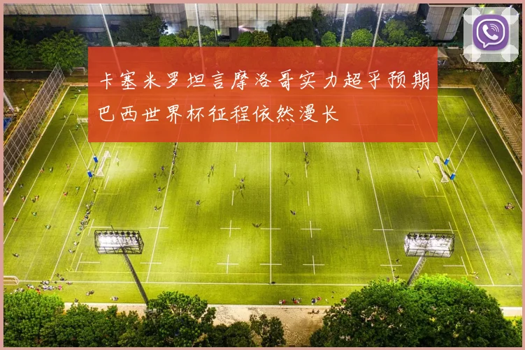卡塞米罗坦言摩洛哥实力超乎预期巴西世界杯征程依然漫长
