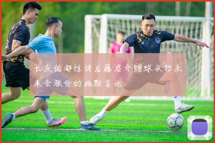 长友佑都惊讶后藤启介赠球衣称未来会涨价的幽默言论