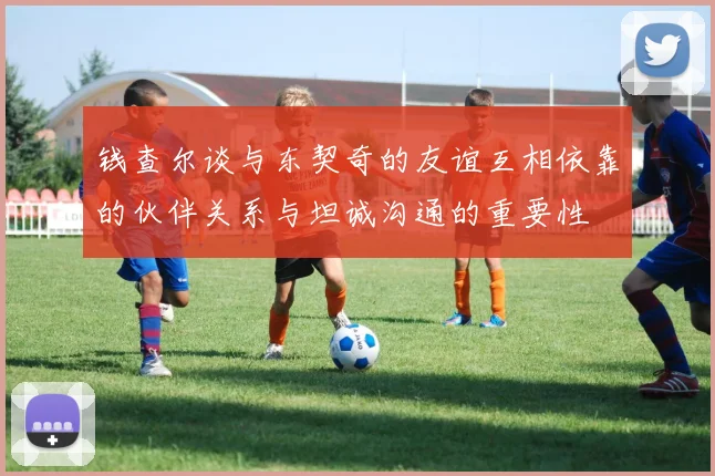 钱查尔谈与东契奇的友谊互相依靠的伙伴关系与坦诚沟通的重要性