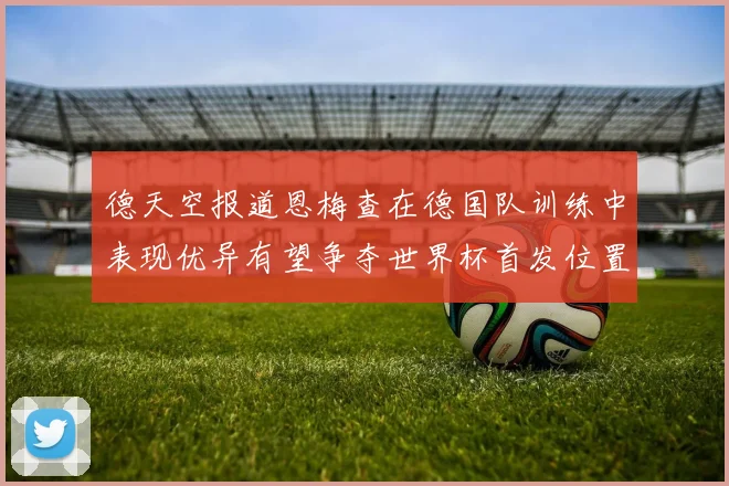 德天空报道恩梅查在德国队训练中表现优异有望争夺世界杯首发位置