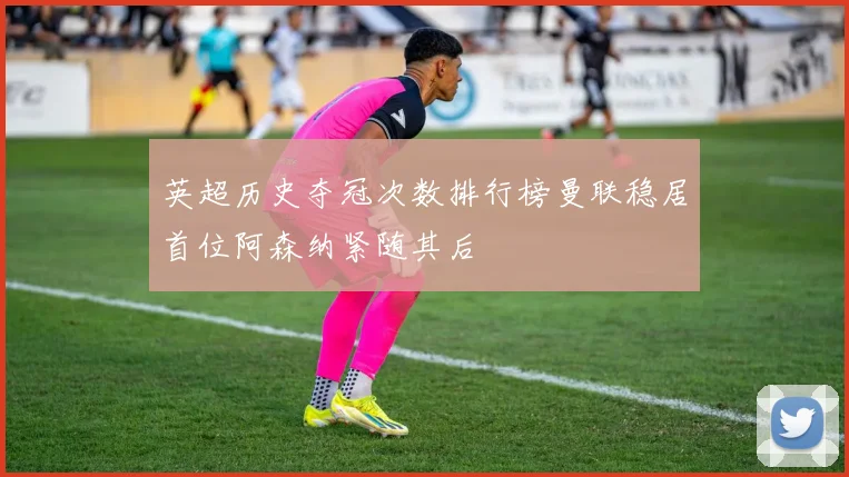 英超历史夺冠次数排行榜曼联稳居首位阿森纳紧随其后