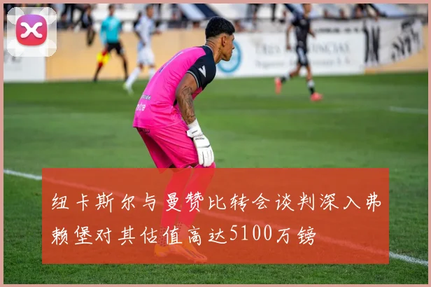 纽卡斯尔与曼赞比转会谈判深入弗赖堡对其估值高达5100万镑
