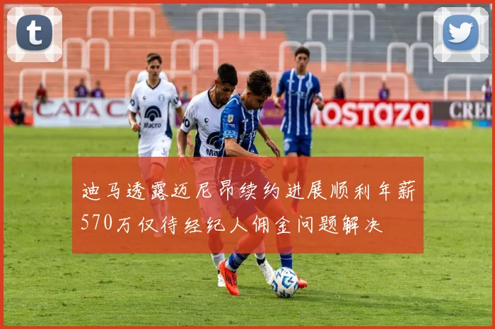 迪马透露迈尼昂续约进展顺利年薪570万仅待经纪人佣金问题解决
