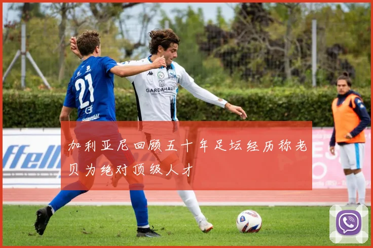 加利亚尼回顾五十年足坛经历称老贝为绝对顶级人才