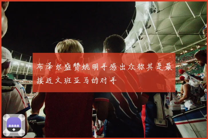 布泽尔盛赞姚明手感出众称其是最接近文班亚马的对手