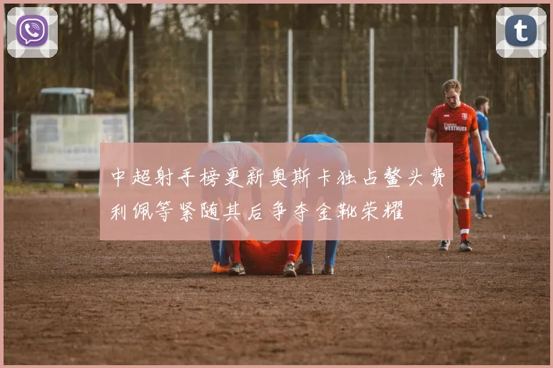 中超射手榜更新奥斯卡独占鳌头费利佩等紧随其后争夺金靴荣耀