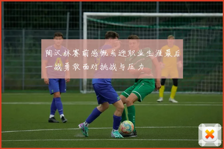 陶汉林赛前感慨或迎职业生涯最后一战勇敢面对挑战与压力