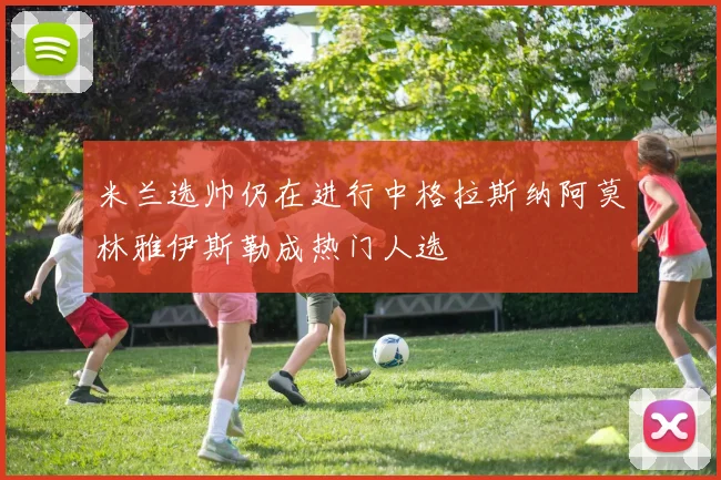 米兰选帅仍在进行中格拉斯纳阿莫林雅伊斯勒成热门人选