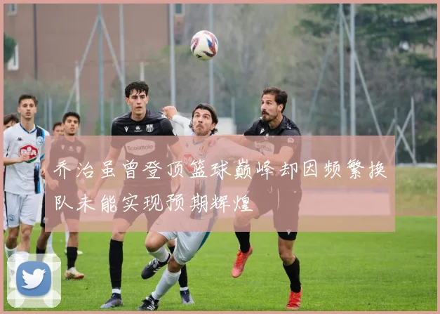 乔治虽曾登顶篮球巅峰却因频繁换队未能实现预期辉煌