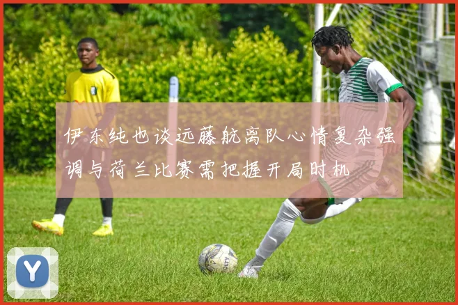 伊东纯也谈远藤航离队心情复杂强调与荷兰比赛需把握开局时机