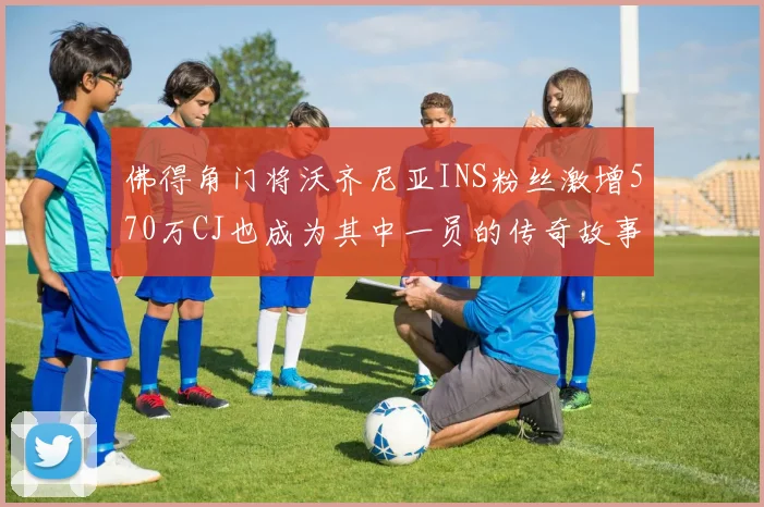 佛得角门将沃齐尼亚INS粉丝激增570万CJ也成为其中一员的传奇故事